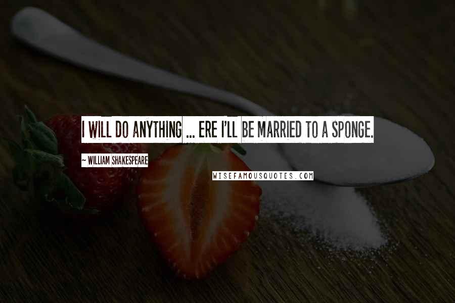 William Shakespeare Quotes: I will do anything ... ere I'll be married to a sponge.