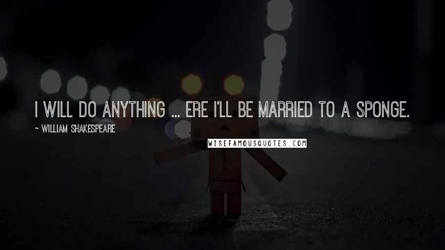 William Shakespeare Quotes: I will do anything ... ere I'll be married to a sponge.