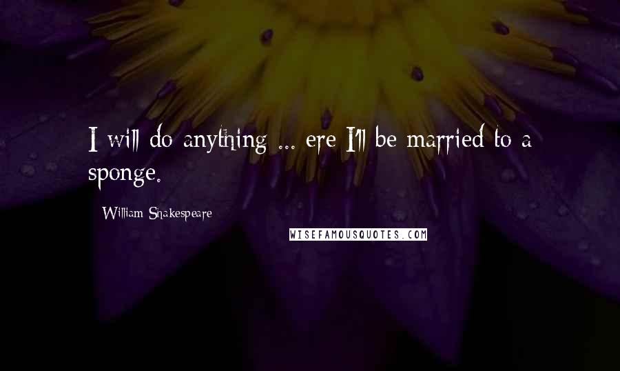 William Shakespeare Quotes: I will do anything ... ere I'll be married to a sponge.