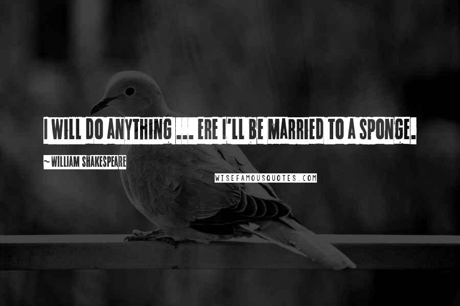 William Shakespeare Quotes: I will do anything ... ere I'll be married to a sponge.