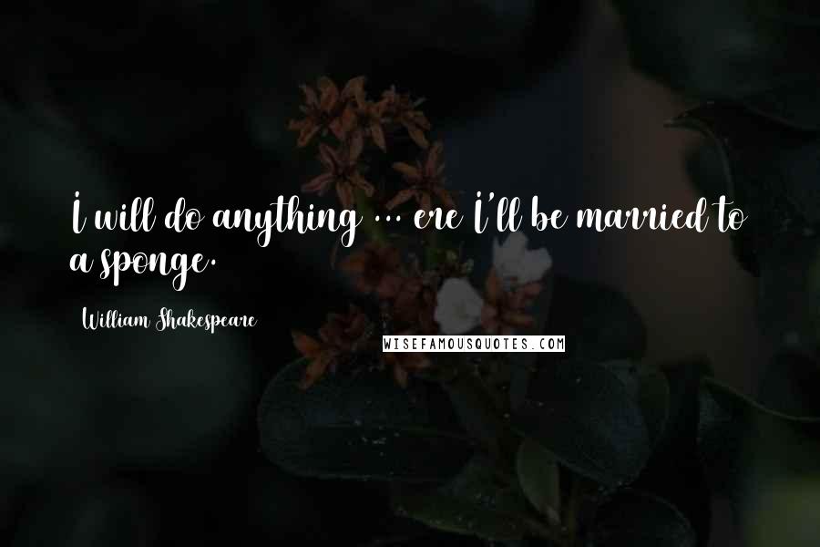 William Shakespeare Quotes: I will do anything ... ere I'll be married to a sponge.