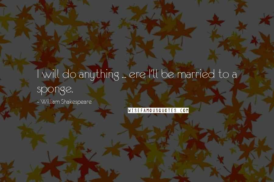 William Shakespeare Quotes: I will do anything ... ere I'll be married to a sponge.