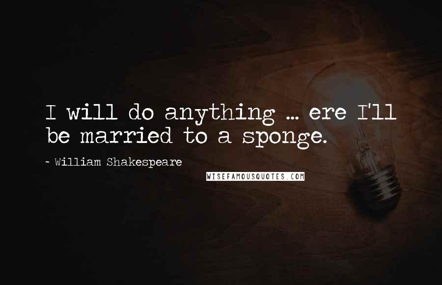 William Shakespeare Quotes: I will do anything ... ere I'll be married to a sponge.