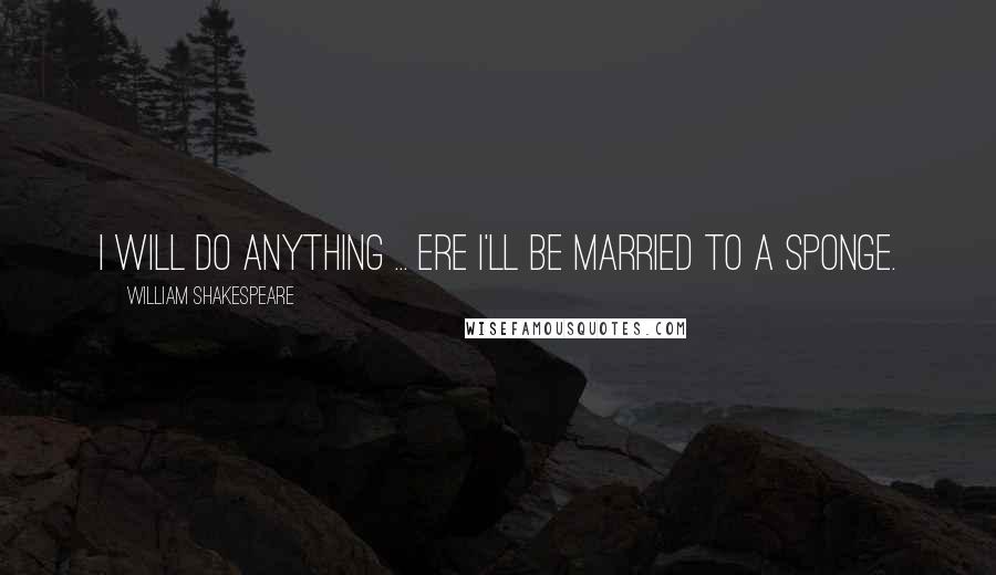 William Shakespeare Quotes: I will do anything ... ere I'll be married to a sponge.