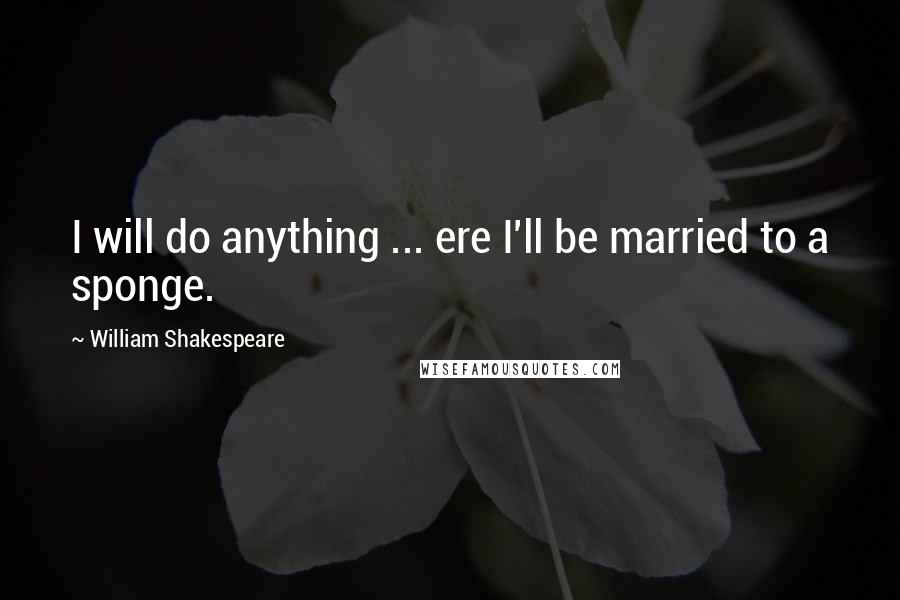 William Shakespeare Quotes: I will do anything ... ere I'll be married to a sponge.