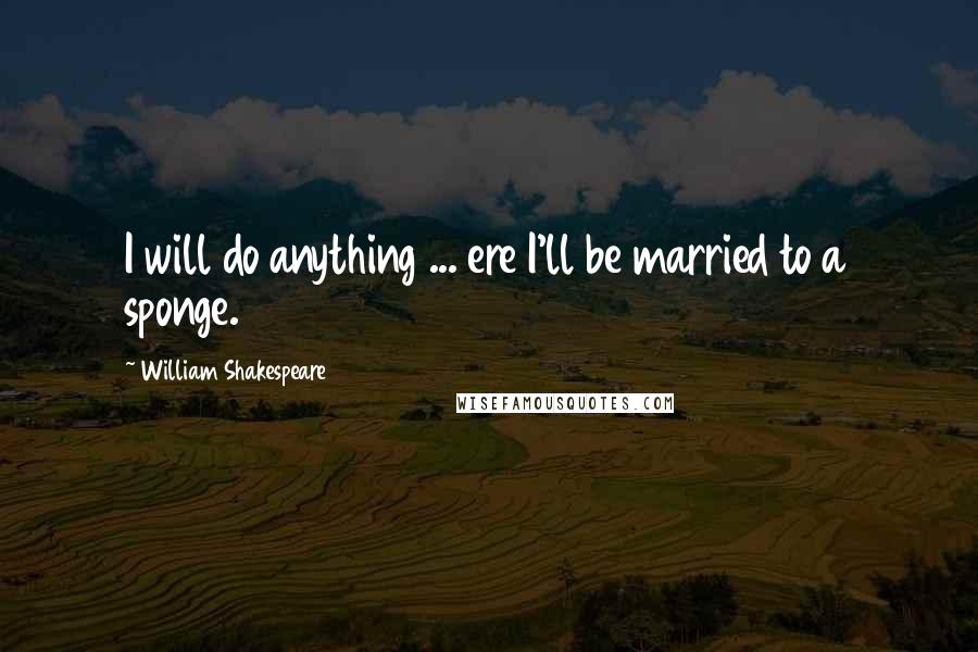 William Shakespeare Quotes: I will do anything ... ere I'll be married to a sponge.