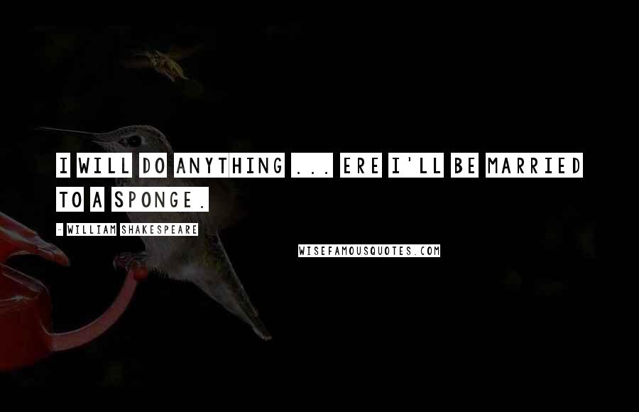 William Shakespeare Quotes: I will do anything ... ere I'll be married to a sponge.