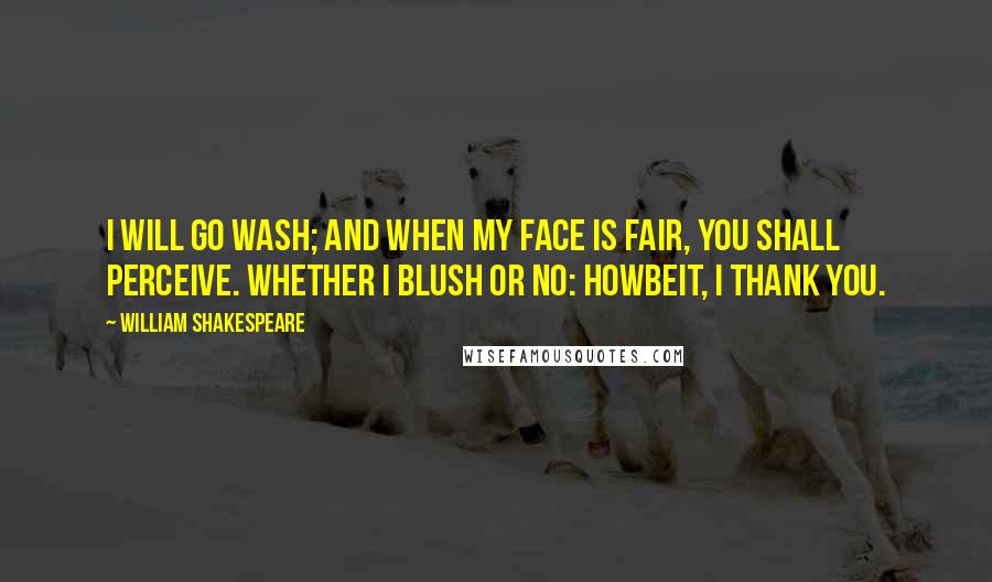 William Shakespeare Quotes: I will go wash; And when my face is fair, you shall perceive. Whether I blush or no: howbeit, I thank you.
