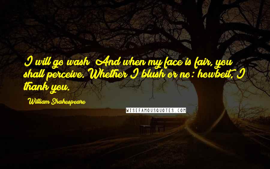 William Shakespeare Quotes: I will go wash; And when my face is fair, you shall perceive. Whether I blush or no: howbeit, I thank you.