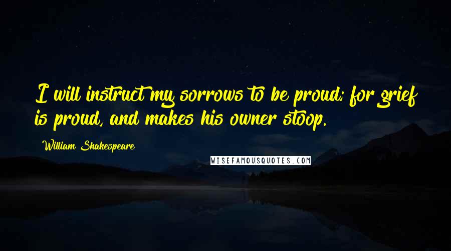 William Shakespeare Quotes: I will instruct my sorrows to be proud; for grief is proud, and makes his owner stoop.