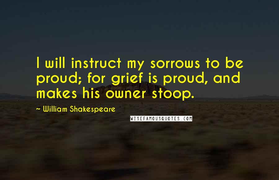 William Shakespeare Quotes: I will instruct my sorrows to be proud; for grief is proud, and makes his owner stoop.