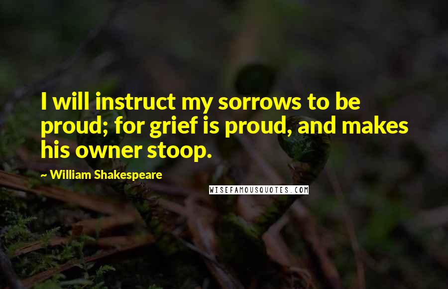 William Shakespeare Quotes: I will instruct my sorrows to be proud; for grief is proud, and makes his owner stoop.