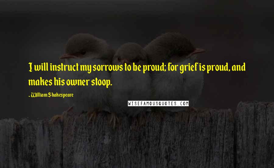 William Shakespeare Quotes: I will instruct my sorrows to be proud; for grief is proud, and makes his owner stoop.