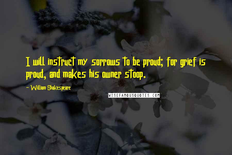 William Shakespeare Quotes: I will instruct my sorrows to be proud; for grief is proud, and makes his owner stoop.