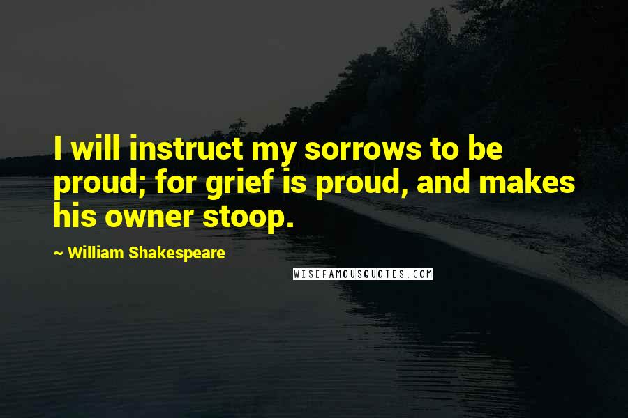 William Shakespeare Quotes: I will instruct my sorrows to be proud; for grief is proud, and makes his owner stoop.