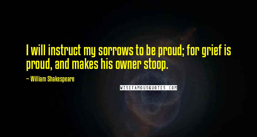 William Shakespeare Quotes: I will instruct my sorrows to be proud; for grief is proud, and makes his owner stoop.