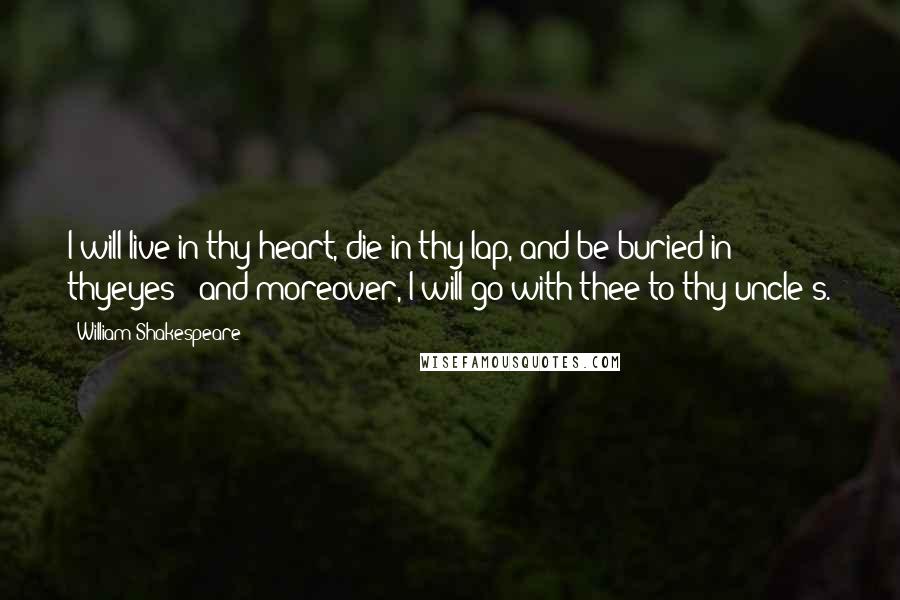 William Shakespeare Quotes: I will live in thy heart, die in thy lap, and be buried in thyeyes - and moreover, I will go with thee to thy uncle's.