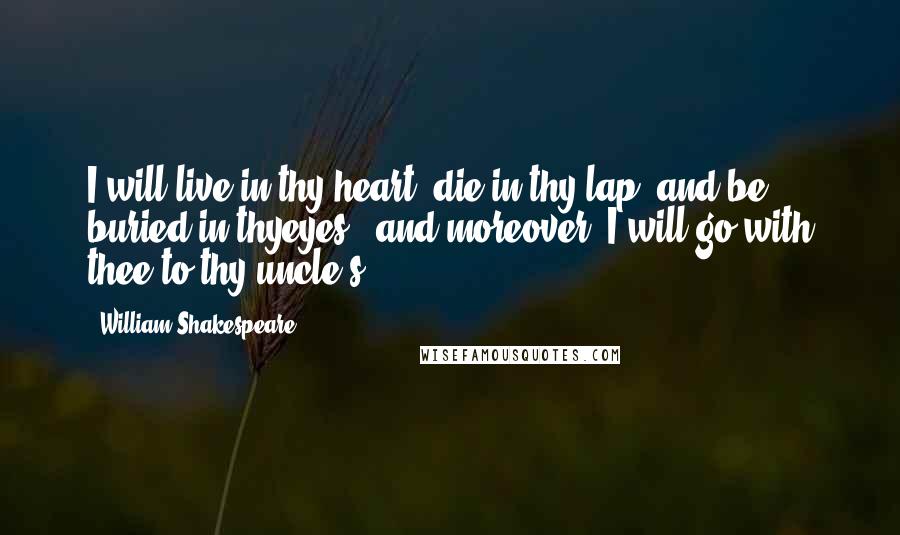 William Shakespeare Quotes: I will live in thy heart, die in thy lap, and be buried in thyeyes - and moreover, I will go with thee to thy uncle's.