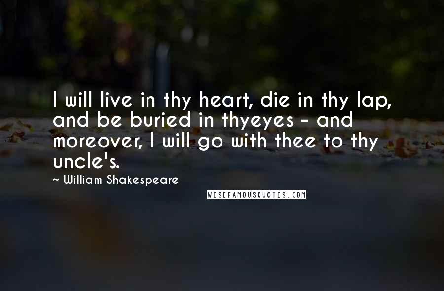 William Shakespeare Quotes: I will live in thy heart, die in thy lap, and be buried in thyeyes - and moreover, I will go with thee to thy uncle's.