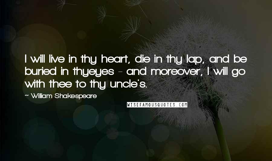 William Shakespeare Quotes: I will live in thy heart, die in thy lap, and be buried in thyeyes - and moreover, I will go with thee to thy uncle's.