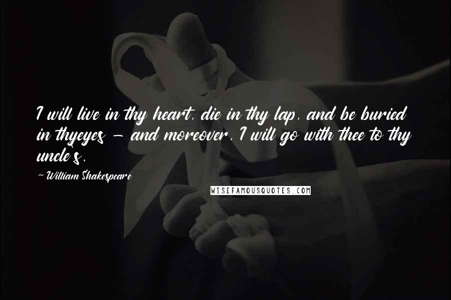William Shakespeare Quotes: I will live in thy heart, die in thy lap, and be buried in thyeyes - and moreover, I will go with thee to thy uncle's.