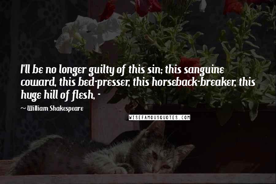William Shakespeare Quotes: I'll be no longer guilty of this sin; this sanguine coward, this bed-presser, this horseback-breaker, this huge hill of flesh, - 