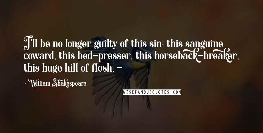 William Shakespeare Quotes: I'll be no longer guilty of this sin; this sanguine coward, this bed-presser, this horseback-breaker, this huge hill of flesh, - 