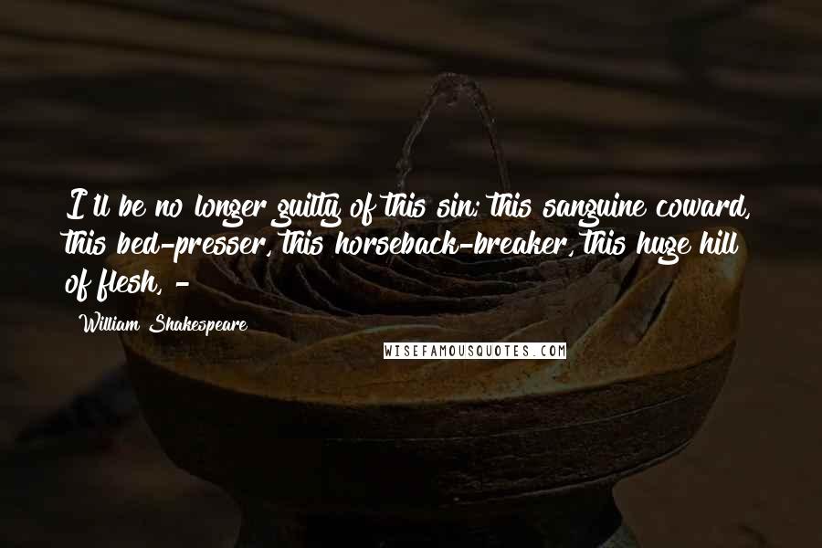 William Shakespeare Quotes: I'll be no longer guilty of this sin; this sanguine coward, this bed-presser, this horseback-breaker, this huge hill of flesh, - 