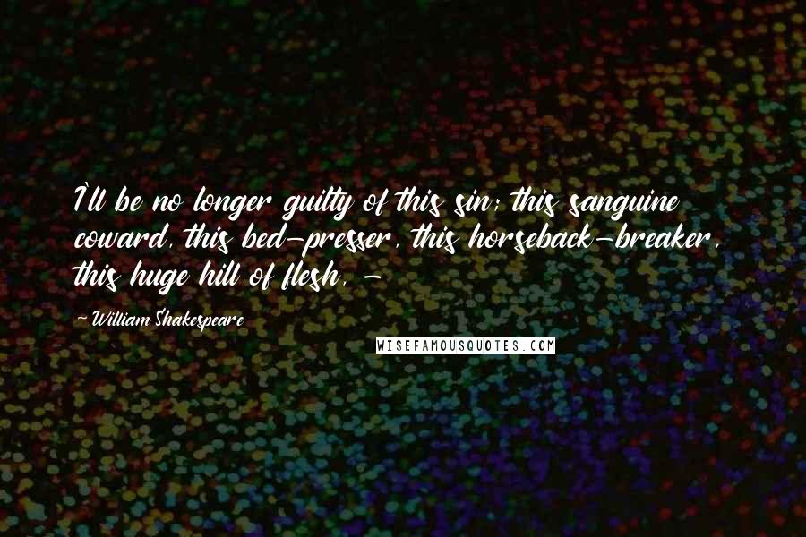 William Shakespeare Quotes: I'll be no longer guilty of this sin; this sanguine coward, this bed-presser, this horseback-breaker, this huge hill of flesh, - 