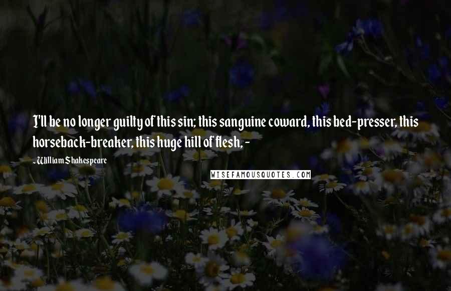 William Shakespeare Quotes: I'll be no longer guilty of this sin; this sanguine coward, this bed-presser, this horseback-breaker, this huge hill of flesh, - 