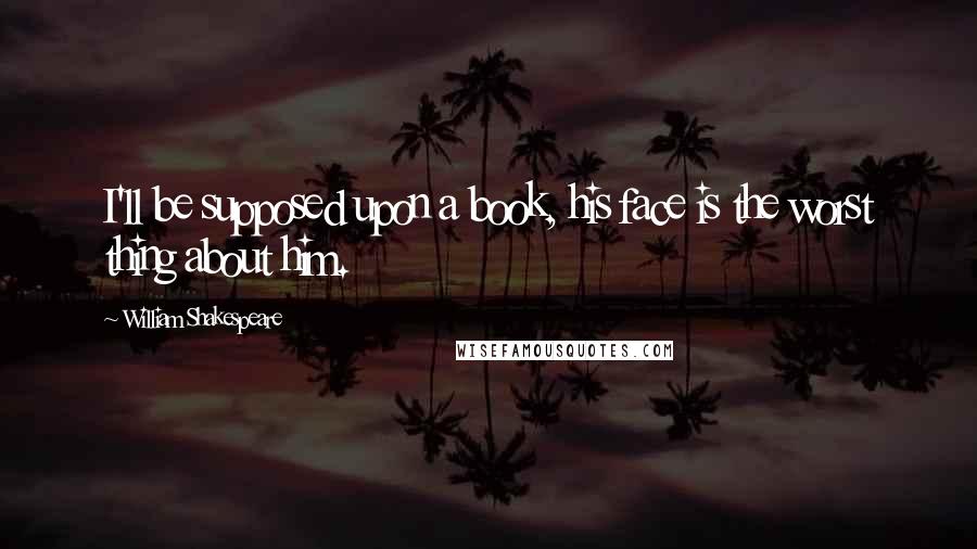 William Shakespeare Quotes: I'll be supposed upon a book, his face is the worst thing about him.