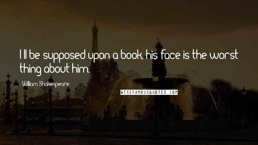 William Shakespeare Quotes: I'll be supposed upon a book, his face is the worst thing about him.