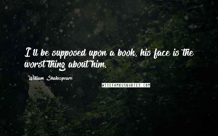 William Shakespeare Quotes: I'll be supposed upon a book, his face is the worst thing about him.