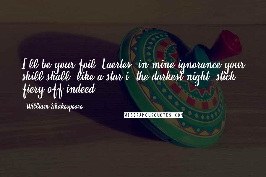 William Shakespeare Quotes: I'll be your foil, Laertes: in mine ignorance your skill shall, like a star i' the darkest night, stick fiery off indeed.