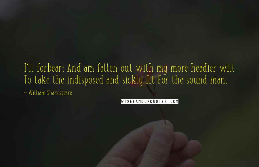 William Shakespeare Quotes: I'll forbear; And am fallen out with my more headier will To take the indisposed and sickly fit For the sound man.