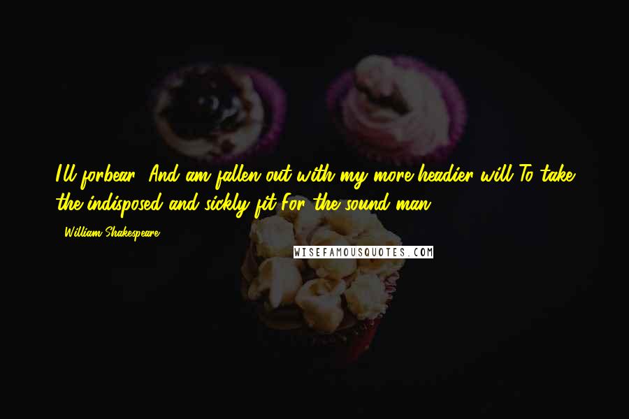 William Shakespeare Quotes: I'll forbear; And am fallen out with my more headier will To take the indisposed and sickly fit For the sound man.