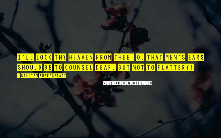 William Shakespeare Quotes: I'll lock thy heaven from thee. O, that men's ears should be To counsel deaf, but not to flattery!