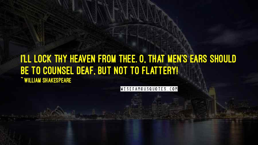 William Shakespeare Quotes: I'll lock thy heaven from thee. O, that men's ears should be To counsel deaf, but not to flattery!