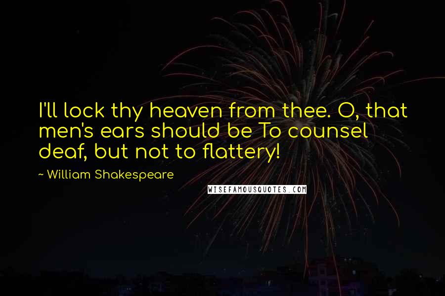 William Shakespeare Quotes: I'll lock thy heaven from thee. O, that men's ears should be To counsel deaf, but not to flattery!