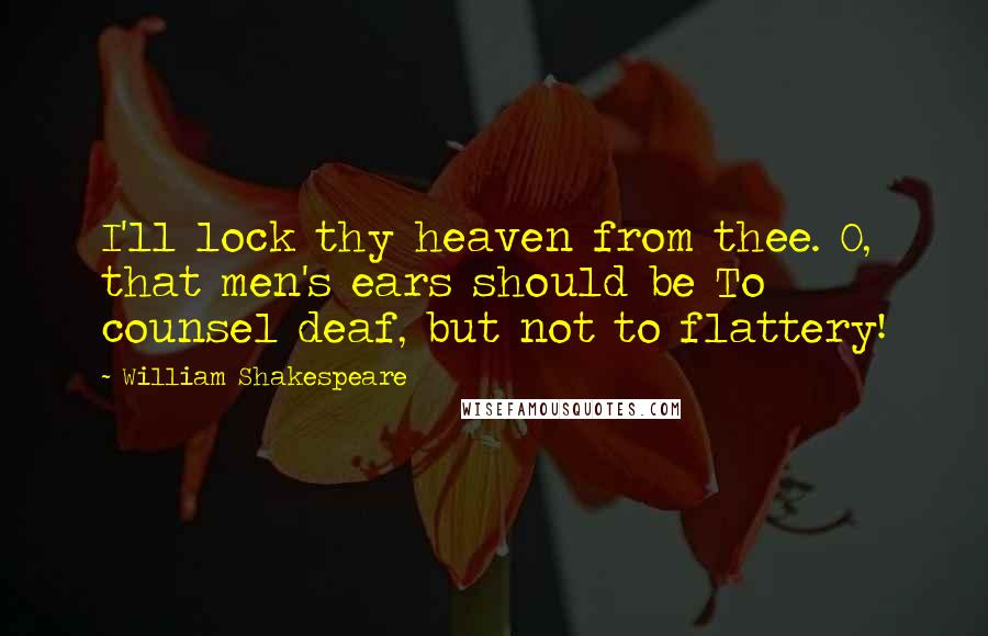 William Shakespeare Quotes: I'll lock thy heaven from thee. O, that men's ears should be To counsel deaf, but not to flattery!