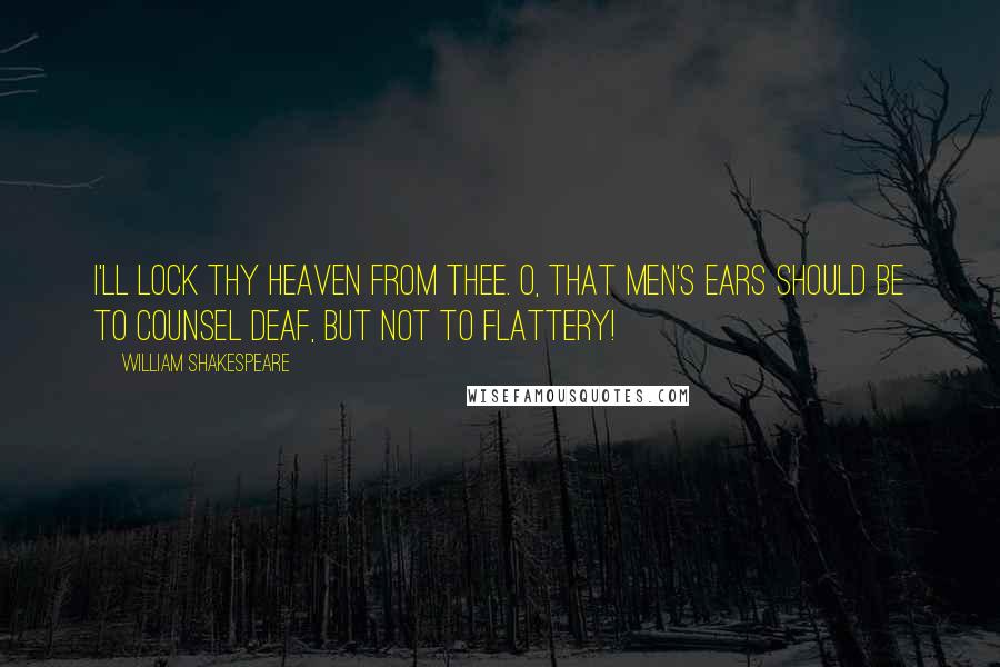 William Shakespeare Quotes: I'll lock thy heaven from thee. O, that men's ears should be To counsel deaf, but not to flattery!