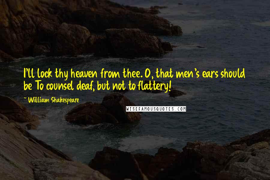 William Shakespeare Quotes: I'll lock thy heaven from thee. O, that men's ears should be To counsel deaf, but not to flattery!