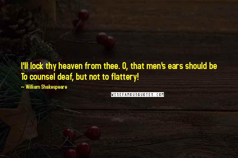 William Shakespeare Quotes: I'll lock thy heaven from thee. O, that men's ears should be To counsel deaf, but not to flattery!