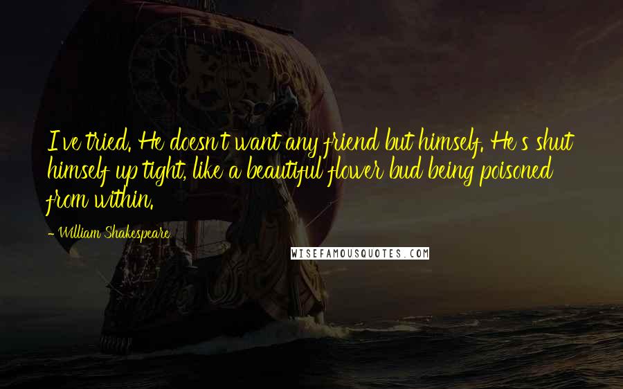 William Shakespeare Quotes: I've tried. He doesn't want any friend but himself. He's shut himself up tight, like a beautiful flower bud being poisoned from within.