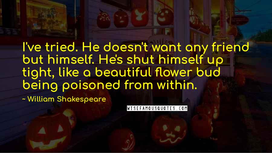William Shakespeare Quotes: I've tried. He doesn't want any friend but himself. He's shut himself up tight, like a beautiful flower bud being poisoned from within.