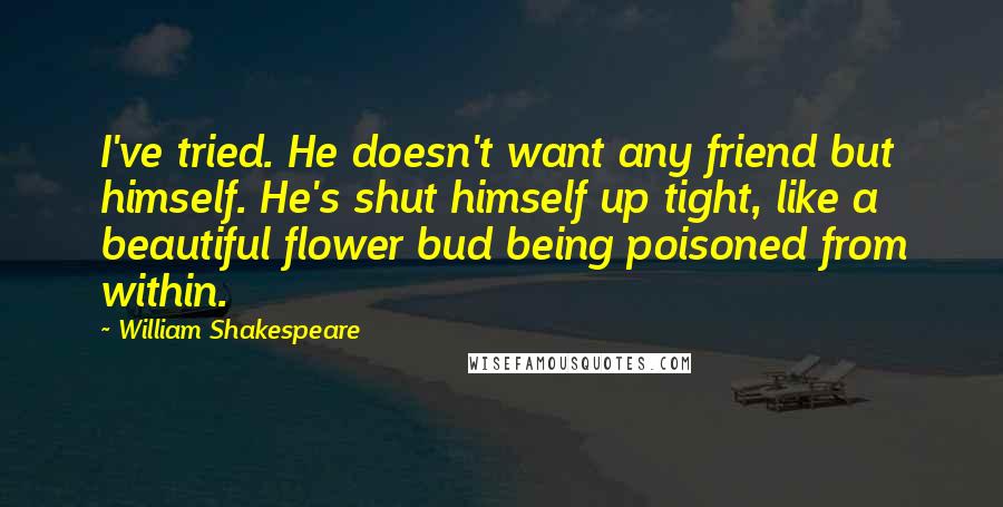 William Shakespeare Quotes: I've tried. He doesn't want any friend but himself. He's shut himself up tight, like a beautiful flower bud being poisoned from within.