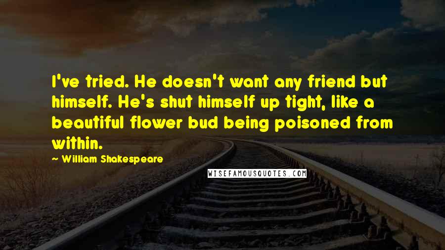 William Shakespeare Quotes: I've tried. He doesn't want any friend but himself. He's shut himself up tight, like a beautiful flower bud being poisoned from within.