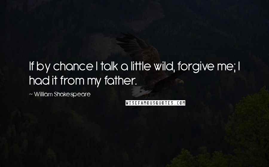 William Shakespeare Quotes: If by chance I talk a little wild, forgive me; I had it from my father.