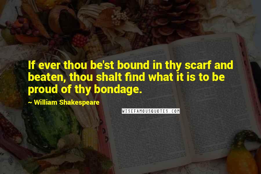 William Shakespeare Quotes: If ever thou be'st bound in thy scarf and beaten, thou shalt find what it is to be proud of thy bondage.