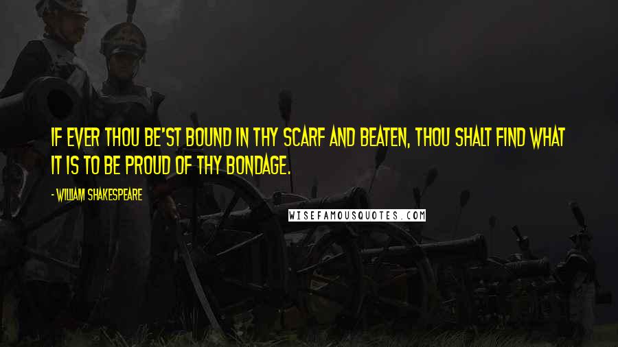 William Shakespeare Quotes: If ever thou be'st bound in thy scarf and beaten, thou shalt find what it is to be proud of thy bondage.
